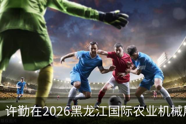 许勤在2026黑龙江国际农业机械展览会上调研农机装备产业发展